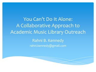 You Can’t Do It Alone:
A Collaborative Approach to
Academic Music Library Outreach
Rahni B. Kennedy
rahni.kennedy@gmail.com
 