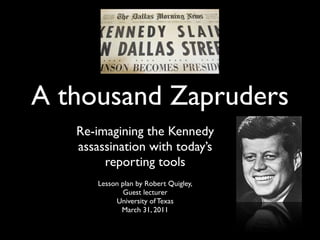 A thousand Zapruders
   Re-imagining the Kennedy
   assassination with today’s
        reporting tools
       Lesson plan by Robert Quigley,
               Guest lecturer
            University of Texas
              March 31, 2011
 