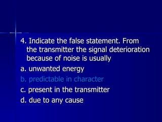 4. Indicate the false statement. From the transmitter the signal deterioration because of noise is usually a. unwanted energy b. predictable in character c. present in the transmitter d. due to any cause 