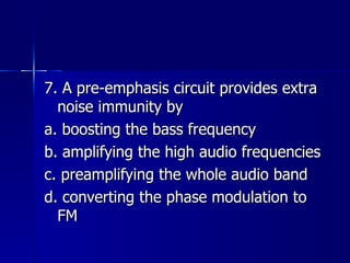 7. A pre-emphasis circuit provides extra noise immunity by a. boosting the bass frequency b. amplifying the high audio frequencies c. preamplifying the whole audio band d. converting the phase modulation to FM 