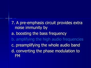 7. A pre-emphasis circuit provides extra noise immunity by a. boosting the bass frequency b. amplifying the high audio frequencies c. preamplifying the whole audio band d. converting the phase modulation to FM 