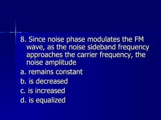 8. Since noise phase modulates the FM wave, as the noise sideband frequency approaches the carrier frequency, the noise amplitude a. remains constant b. is decreased c. is increased d. is equalized 