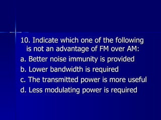 10. Indicate which one of the following is not an advantage of FM over AM: a. Better noise immunity is provided b. Lower bandwidth is required c. The transmitted power is more useful d. Less modulating power is required  