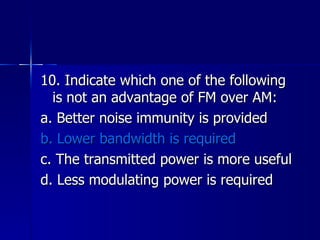 10. Indicate which one of the following is not an advantage of FM over AM: a. Better noise immunity is provided b. Lower bandwidth is required c. The transmitted power is more useful d. Less modulating power is required  