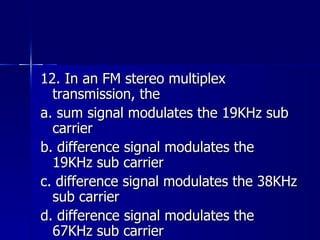 12. In an FM stereo multiplex transmission, the a. sum signal modulates the 19KHz sub carrier b. difference signal modulates the 19KHz sub carrier c. difference signal modulates the 38KHz sub carrier d. difference signal modulates the 67KHz sub carrier 