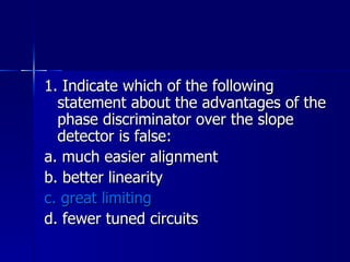 1. Indicate which of the following statement about the advantages of the phase discriminator over the slope detector is false: a. much easier alignment b. better linearity c. great limiting d. fewer tuned circuits  