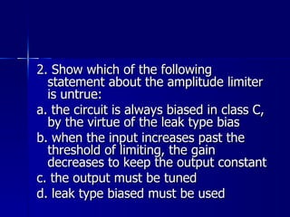 2. Show which of the following statement about the amplitude limiter is untrue: a. the circuit is always biased in class C, by the virtue of the leak type bias b. when the input increases past the threshold of limiting, the gain decreases to keep the output constant c. the output must be tuned d. leak type biased must be used 