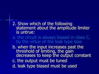 2. Show which of the following statement about the amplitude limiter is untrue: a. the circuit is always biased in class C, by the virtue of the leak type bias b. when the input increases past the threshold of limiting, the gain decreases to keep the output constant c. the output must be tuned d. leak type biased must be used 