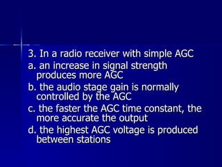 3. In a radio receiver with simple AGC a. an increase in signal strength produces more AGC b. the audio stage gain is normally controlled by the AGC c. the faster the AGC time constant, the more accurate the output d. the highest AGC voltage is produced between stations 