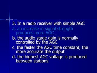 3. In a radio receiver with simple AGC a. an increase in signal strength produces more AGC b. the audio stage gain is normally controlled by the AGC c. the faster the AGC time constant, the more accurate the output d. the highest AGC voltage is produced between stations 