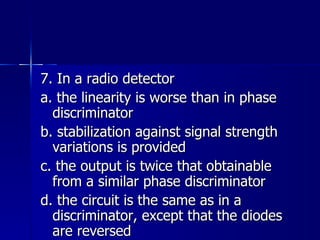 7. In a radio detector a. the linearity is worse than in phase discriminator b. stabilization against signal strength variations is provided c. the output is twice that obtainable from a similar phase discriminator d. the circuit is the same as in a discriminator, except that the diodes are reversed 