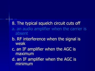 8. The typical squelch circuit cuts off a. an audio amplifier when the carrier is absent b. RF interference when the signal is weak c. an IF amplifier when the AGC is maximum d. an IF amplifier when the AGC is minimum 