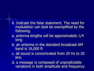 6. Indicate the false statement. The need for modulation can best be exemplified by the following. a. antenna lengths will be approximately   /4 long b. an antenna in the standard broadcast AM band is 16,000 ft c. all sound is concentrated from 20 Hz to 20 kHz d. a message is composed of unpredictable variations in both amplitude and frequency 