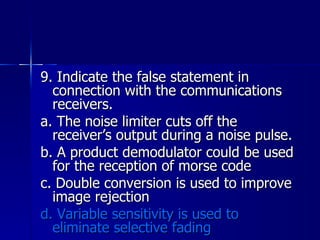 9. Indicate the false statement in connection with the communications receivers. a. The noise limiter cuts off the receiver’s output during a noise pulse. b. A product demodulator could be used for the reception of morse code c. Double conversion is used to improve image rejection d. Variable sensitivity is used to eliminate selective fading 