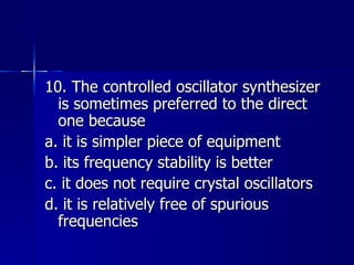 10. The controlled oscillator synthesizer is sometimes preferred to the direct one because a. it is simpler piece of equipment b. its frequency stability is better c. it does not require crystal oscillators d. it is relatively free of spurious frequencies  