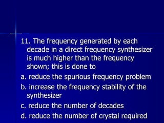 11. The frequency generated by each decade in a direct frequency synthesizer is much higher than the frequency shown; this is done to a. reduce the spurious frequency problem b. increase the frequency stability of the synthesizer c. reduce the number of decades d. reduce the number of crystal required 