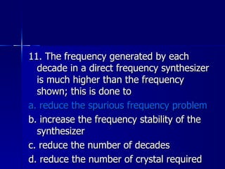 11. The frequency generated by each decade in a direct frequency synthesizer is much higher than the frequency shown; this is done to a. reduce the spurious frequency problem b. increase the frequency stability of the synthesizer c. reduce the number of decades d. reduce the number of crystal required 