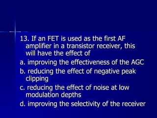 13. If an FET is used as the first AF amplifier in a transistor receiver, this will have the effect of a. improving the effectiveness of the AGC b. reducing the effect of negative peak clipping c. reducing the effect of noise at low modulation depths d. improving the selectivity of the receiver 