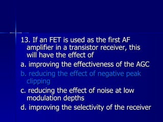 13. If an FET is used as the first AF amplifier in a transistor receiver, this will have the effect of a. improving the effectiveness of the AGC b. reducing the effect of negative peak clipping c. reducing the effect of noise at low modulation depths d. improving the selectivity of the receiver 