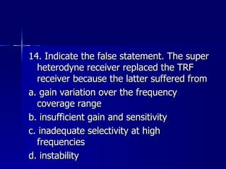 14. Indicate the false statement. The super heterodyne receiver replaced the TRF receiver because the latter suffered from a. gain variation over the frequency coverage range b. insufficient gain and sensitivity c. inadequate selectivity at high frequencies d. instability 