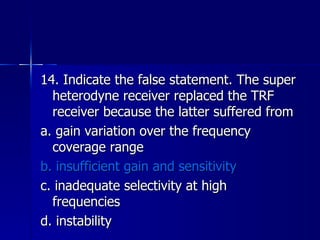 14. Indicate the false statement. The super heterodyne receiver replaced the TRF receiver because the latter suffered from a. gain variation over the frequency coverage range b. insufficient gain and sensitivity c. inadequate selectivity at high frequencies d. instability 
