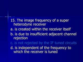 15. The image frequency of a super heterodyne receiver a. is created within the receiver itself b. is due to insufficient adjacent channel rejection c. is not rejected by the IF tuned circuits d. is independent of the frequency to which the receiver is tuned 