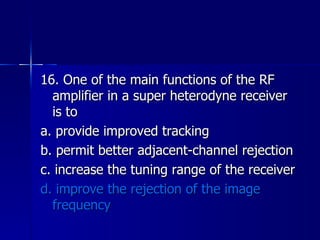 16. One of the main functions of the RF amplifier in a super heterodyne receiver is to a. provide improved tracking b. permit better adjacent-channel rejection c. increase the tuning range of the receiver d. improve the rejection of the image frequency 