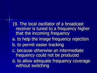 19. The local oscillator of a broadcast receiver is tuned to a frequency higher that the incoming frequency a. to help the image frequency rejection b. to permit easier tracking c. because otherwise an intermediate frequency could not be produced d. to allow adequate frequency coverage without switching 