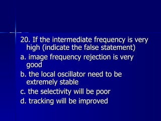 20. If the intermediate frequency is very high (indicate the false statement) a. image frequency rejection is very good b. the local oscillator need to be extremely stable c. the selectivity will be poor d. tracking will be improved 