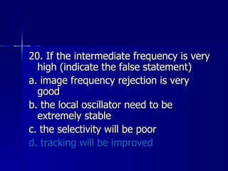 20. If the intermediate frequency is very high (indicate the false statement) a. image frequency rejection is very good b. the local oscillator need to be extremely stable c. the selectivity will be poor d. tracking will be improved 