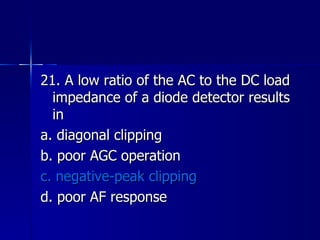 21. A low ratio of the AC to the DC load impedance of a diode detector results in a. diagonal clipping b. poor AGC operation c. negative-peak clipping d. poor AF response 