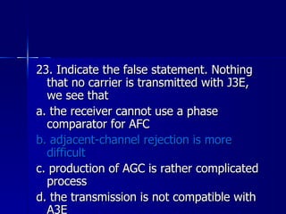 23. Indicate the false statement. Nothing that no carrier is transmitted with J3E, we see that a. the receiver cannot use a phase comparator for AFC b. adjacent-channel rejection is more difficult c. production of AGC is rather complicated process d. the transmission is not compatible with A3E 