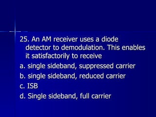 25. An AM receiver uses a diode detector to demodulation. This enables it satisfactorily to receive a. single sideband, suppressed carrier b. single sideband, reduced carrier c. ISB d. Single sideband, full carrier 