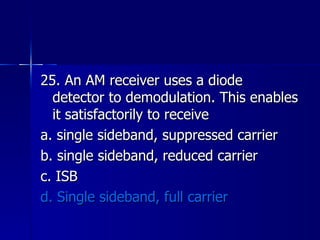 25. An AM receiver uses a diode detector to demodulation. This enables it satisfactorily to receive a. single sideband, suppressed carrier b. single sideband, reduced carrier c. ISB d. Single sideband, full carrier 