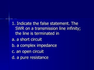1. Indicate the false statement. The SWR on a transmission line infinity; the line is terminated in a. a short circuit b. a complex impedance c. an open circuit d. a pure resistance 