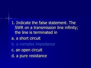 1. Indicate the false statement. The SWR on a transmission line infinity; the line is terminated in a. a short circuit b. a complex impedance c. an open circuit d. a pure resistance 