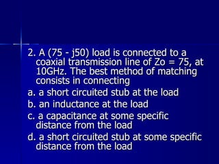 2. A (75 - j50) load is connected to a coaxial transmission line of Zo = 75, at 10GHz. The best method of matching consists in connecting a. a short circuited stub at the load b. an inductance at the load c. a capacitance at some specific distance from the load d. a short circuited stub at some specific distance from the load 