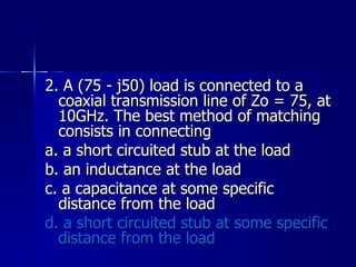 2. A (75 - j50) load is connected to a coaxial transmission line of Zo = 75, at 10GHz. The best method of matching consists in connecting a. a short circuited stub at the load b. an inductance at the load c. a capacitance at some specific distance from the load d. a short circuited stub at some specific distance from the load 