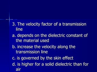 3. The velocity factor of a transmission line a. depends on the dielectric constant of the material used b. increase the velocity along the transmission line c. is governed by the skin effect d. is higher for a solid dielectric than for air 