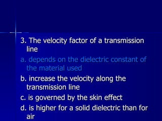3. The velocity factor of a transmission line a. depends on the dielectric constant of the material used b. increase the velocity along the transmission line c. is governed by the skin effect d. is higher for a solid dielectric than for air 