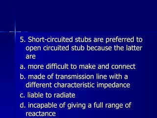 5. Short-circuited stubs are preferred to open circuited stub because the latter are a. more difficult to make and connect b. made of transmission line with a different characteristic impedance c. liable to radiate d. incapable of giving a full range of reactance 