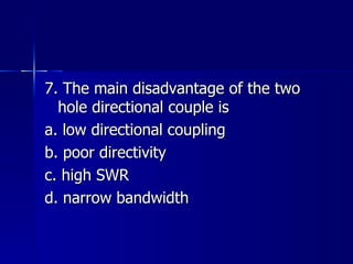 7. The main disadvantage of the two hole directional couple is a. low directional coupling b. poor directivity c. high SWR d. narrow bandwidth 