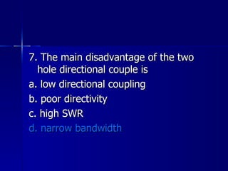 7. The main disadvantage of the two hole directional couple is a. low directional coupling b. poor directivity c. high SWR d. narrow bandwidth 