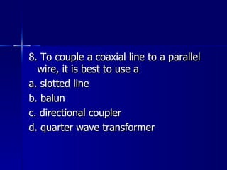 8. To couple a coaxial line to a parallel wire, it is best to use a a. slotted line b. balun c. directional coupler d. quarter wave transformer 