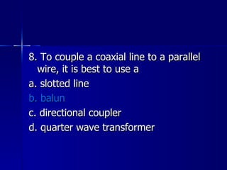 8. To couple a coaxial line to a parallel wire, it is best to use a a. slotted line b. balun c. directional coupler d. quarter wave transformer 