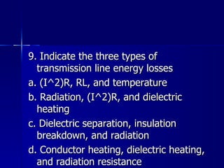9. Indicate the three types of transmission line energy losses a. (I^2)R, RL, and temperature b. Radiation, (I^2)R, and dielectric heating c. Dielectric separation, insulation breakdown, and radiation d. Conductor heating, dielectric heating, and radiation resistance 