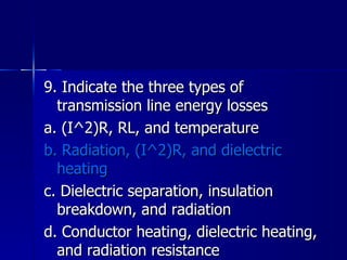 9. Indicate the three types of transmission line energy losses a. (I^2)R, RL, and temperature b. Radiation, (I^2)R, and dielectric heating c. Dielectric separation, insulation breakdown, and radiation d. Conductor heating, dielectric heating, and radiation resistance 