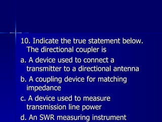 10. Indicate the true statement below. The directional coupler is a. A device used to connect a transmitter to a directional antenna b. A coupling device for matching impedance c. A device used to measure transmission line power d. An SWR measuring instrument 