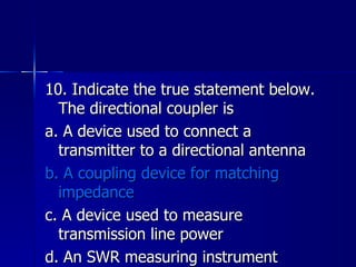 10. Indicate the true statement below. The directional coupler is a. A device used to connect a transmitter to a directional antenna b. A coupling device for matching impedance c. A device used to measure transmission line power d. An SWR measuring instrument 