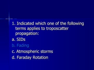 1. Indicated which one of the following terms applies to troposcatter propagation: a. SIDs b. Fading c. Atmospheric storms d. Faraday Rotation 